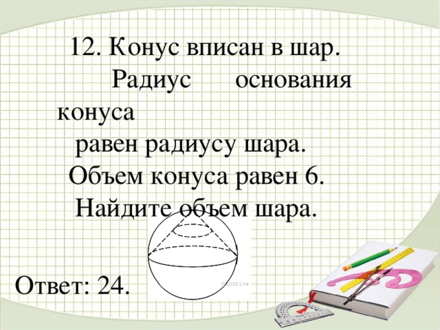 12. Конус вписан в шар.  Радиус основания конуса  равен радиусу шара. Объем конуса равен 6.  Найдите объем шара. Ответ: 24.