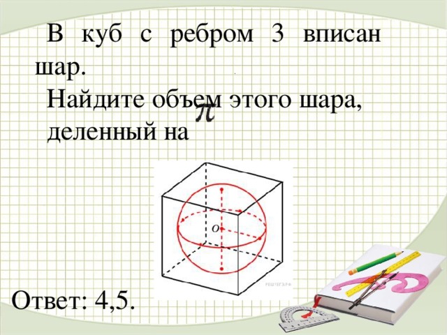 В куб с ребром 3 вписан шар. Найдите объем этого шара, деленный на  . Ответ: 4,5.