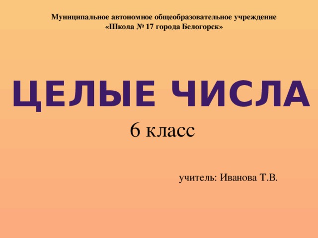 Муниципальное автономное общеобразовательное учреждение «Школа № 17 города Белогорск» Целые числа 6 класс учитель: Иванова Т.В.