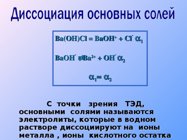 Ba(OH)Cl = BaOH + + Cl -   1 BaOH -   Ba 2+ + OH -  2  1    2      С  точки зрения ТЭД, основными  солями называются электролиты, которые в водном растворе диссоциируют на ионы металла , ионы кислотного остатка и образуют гидроксид ионы.