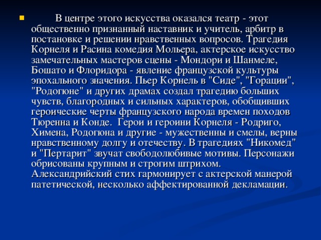 В центре этого искусства оказался театр - этот общественно признанный наставник и учитель, арбитр в постановке и решении нравственных вопросов. Трагедия Корнеля и Расина комедия Мольера, актерское искусство замечательных мастеров сцены - Мондори и Шанмеле, Бошато и Флоридора - явление французской культуры эпохального значения. Пьер Корнель в 