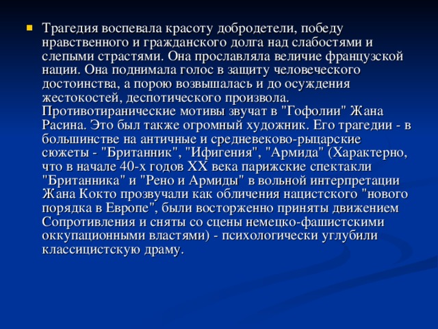 Трагедия воспевала красоту добродетели, победу нравственного и гражданского долга над слабостями и слепыми страстями. Она прославляла величие французской нации. Она поднимала голос в защиту человеческого достоинства, а порою возвышалась и до осуждения жестокостей, деспотического произвола. Противотиранические мотивы звучат в 