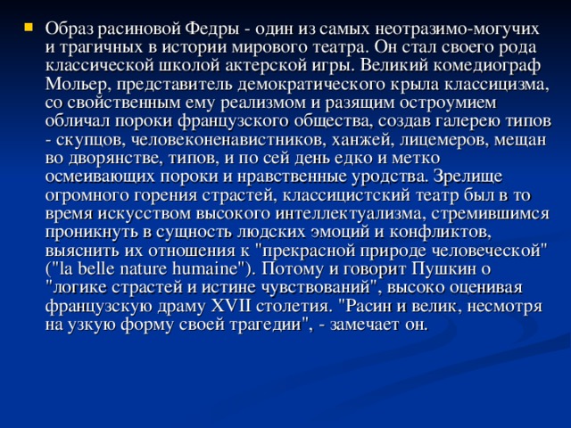 Образ расиновой Федры - один из самых неотразимо-могучих и трагичных в истории мирового театра. Он стал своего рода классической школой актерской игры. Великий комедиограф Мольер, представитель демократического крыла классицизма, со свойственным ему реализмом и разящим остроумием обличал пороки французского общества, создав галерею типов - скупцов, человеконенавистников, ханжей, лицемеров, мещан во дворянстве, типов, и по сей день едко и метко осмеивающих пороки и нравственные уродства. Зрелище огромного горения страстей, классицистский театр был в то время искусством высокого интеллектуализма, стремившимся проникнуть в сущность людских эмоций и конфликтов, выяснить их отношения к 