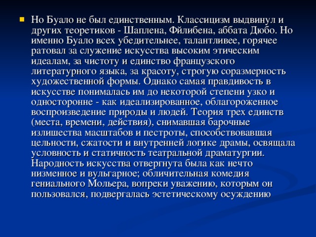 Но Буало не был единственным. Классицизм выдвинул и других теоретиков - Шаплена, Фйлибена, аббата Дюбо. Но именно Буало всех убедительнее, талантливее, горячее ратовал за служение искусства высоким этическим идеалам, за чистоту и единство французского литературного языка, за красоту, строгую соразмерность художественной формы. Однако самая правдивость в искусстве понималась им до некоторой степени узко и односторонне - как идеализированное, облагороженное воспроизведение природы и людей. Теория трех единств (места, времени, действия), снимавшая барочные излишества масштабов и пестроты, способствовавшая цельности, сжатости и внутренней логике драмы, освящала условность и статичность театральной драматургии. Народность искусства отвергнута была как нечто низменное и вульгарное; обличительная комедия гениального Мольера, вопреки уважению, которым он пользовался, подвергалась эстетическому осуждению