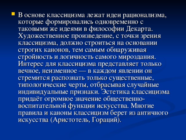 В основе классицизма лежат идеи рационализма, которые формировались одновременно с таковыми же идеями в философии Декарта. Художественное произведение, с точки зрения классицизма, должно строиться на основании строгих канонов, тем самым обнаруживая стройность и логичность самого мироздания. Интерес для классицизма представляет только вечное, неизменное — в каждом явлении он стремится распознать только существенные, типологические черты, отбрасывая случайные индивидуальные признаки. Эстетика классицизма придаёт огромное значение общественно-воспитательной функции искусства. Многие правила и каноны классицизм берет из античного искусства (Аристотель, Гораций).