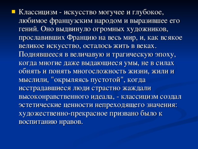 Классицизм - искусство могучее и глубокое, любимое французским народом и выразившее его гений. Оно выдвинуло огромных художников, прославивших Францию на весь мир, и, как всякое великое искусство, осталось жить в веках. Поднявшееся в величавую и трагическую эпоху, когда многие даже выдающиеся умы, не в силах обнять и понять многосложность жизни, жили и мыслили, 