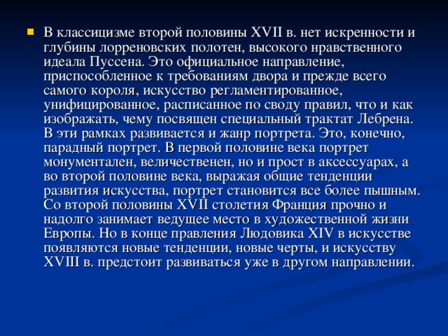 В классицизме второй половины XV II в. нет искренности и глубины лорреновских полотен, высокого нравственного идеала Пуссена. Это официальное направление, приспособленное к требованиям двора и прежде всего самого короля, искусство регламентированное, унифицированное, расписанное по своду правил, что и как изображать, чему посвящен специальный трактат Лебрена. В эти рамках развивается и жанр портрета. Это, конечно, парадный портрет. В первой половине века портрет монументален, величественен, но и прост в аксессуарах, а во второй половине века, выражая общие тенденции развития искусства, портрет становится все более пышным.  Со второй половины XV II столетия Франция прочно и надолго занимает ведущее место в художественной жизни Европы. Но в конце правления Людовика XIV в искусстве появляются новые тенденции, новые черты, и искусству XV III в. предстоит развиваться уже в другом направлении.