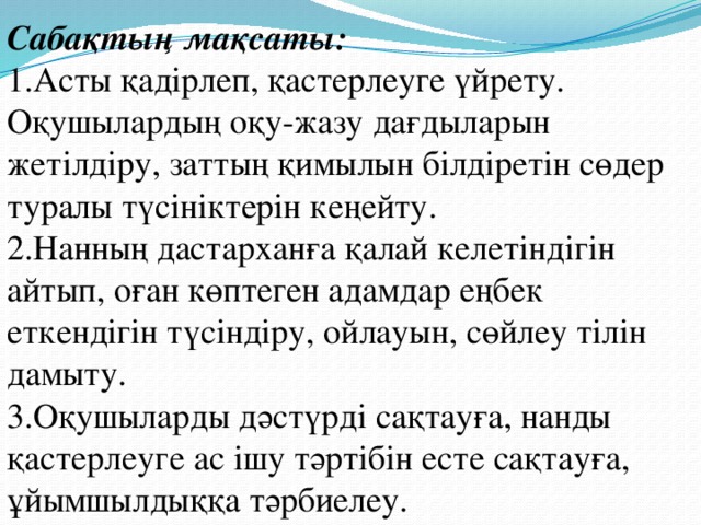 Сабақтың мақсаты: 1.Асты қадірлеп, қастерлеуге үйрету. Оқушылардың оқу-жазу дағдыларын жетілдіру, заттың қимылын білдіретін сөдер туралы түсініктерін кеңейту.  2.Нанның дастарханға қалай келетіндігін айтып, оған көптеген адамдар еңбек еткендігін түсіндіру, ойлауын, сөйлеу тілін дамыту. 3.Оқушыларды дәстүрді сақтауға, нанды қастерлеуге ас ішу тәртібін есте сақтауға, ұйымшылдыққа тәрбиелеу.