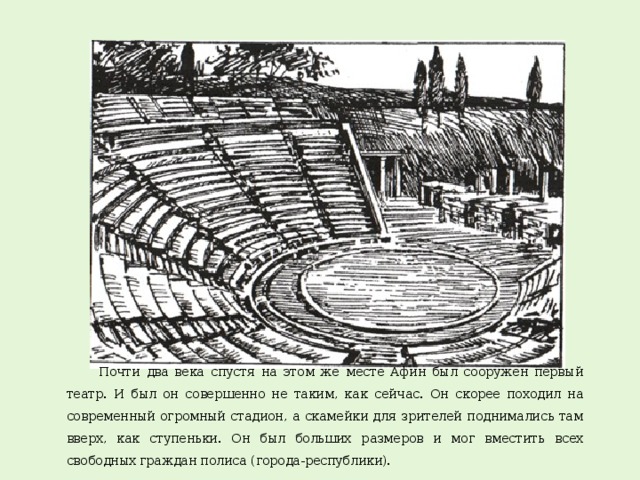 Почти два века спустя на этом же месте Афин был сооружен первый театр. И был он совершенно не таким, как сейчас. Он скорее походил на современный огромный стадион, а скамейки для зрителей поднимались там вверх, как ступеньки. Он был больших размеров и мог вместить всех свободных граждан полиса (города-республики).