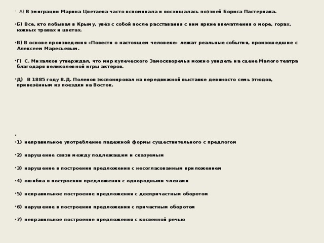 А) В эмиграции Марина Цветаева часто вспоминала и восхищалась поэзией Бориса Пастернака.  Б)  Все, кто побывал в Крыму, увёз с собой после расставания с ним яркие впечатления о море, горах, южных травах и цветах.  В) В основе произведения «Повести о настоящем человеке» лежат реальные события, произошедшие с Алексеем Маресьевым.  Г)  С. Михалков утверждал, что мир купеческого Замоскворечья можно увидеть на сцене Малого театра благодаря великолепной игры актёров.  Д)  В 1885 году В.Д. Поленов экспонировал на передвижной выставке девяносто семь этюдов, привезённым из поездки на Восток.            1)  неправильное употребление падежной формы существительного с предлогом  2)  нарушение связи между подлежащим и сказуемым  3)  нарушение в построении предложения с несогласованным приложением  4)  ошибка в построении предложения с однородными членами  5)  неправильное построение предложения с деепричастным оборотом  6)  нарушение в построении предложения с причастным оборотом  7)  неправильное построение предложения с косвенной речью