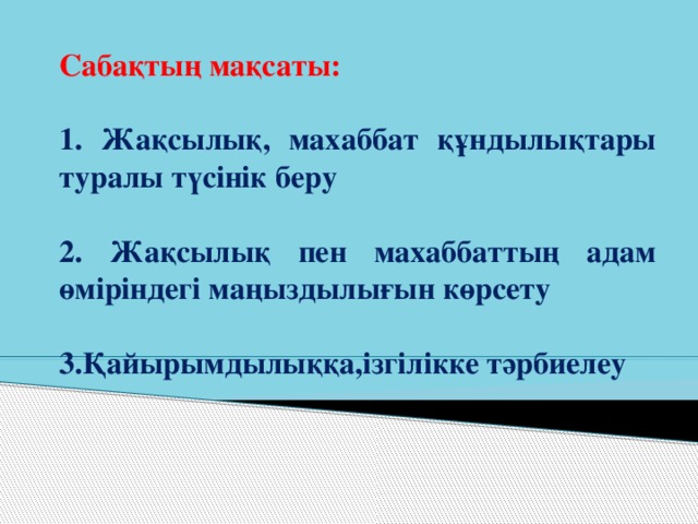 Сабақтың мақсаты:  1. Жақсылық, махаббат құндылықтары туралы түсінік беру  2. Жақсылық пен махаббаттың адам өміріндегі маңыздылығын көрсету  3.Қайырымдылыққа,ізгілікке тәрбиелеу