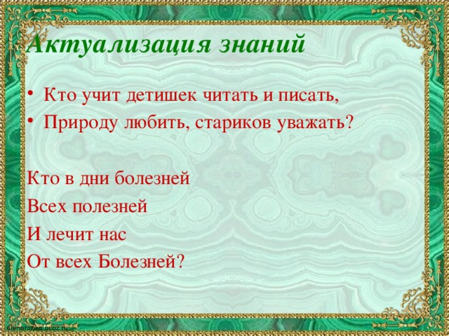 Актуализация знаний Кто учит детишек читать и писать, Природу любить, стариков уважать? Кто в дни болезней Всех полезней И лечит нас От всех Болезней?