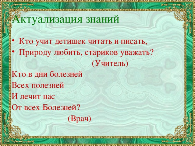 Актуализация знаний Кто учит детишек читать и писать, Природу любить, стариков уважать?      (Учитель) Кто в дни болезней Всех полезней И лечит нас От всех Болезней?       (Врач)