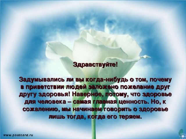 Здравствуйте!   Задумывались ли вы когда-нибудь о том, почему в приветствии людей заложено пожелание друг другу здоровья! Наверное, потому, что здоровье для человека – самая главная ценность. Но, к сожалению, мы начинаем говорить о здоровье лишь тогда, когда его теряем.