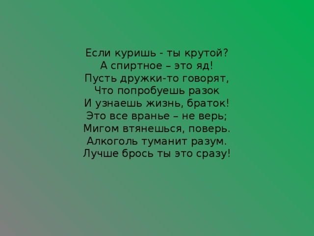 Если куришь - ты крутой?  А спиртное – это яд!  Пусть дружки-то говорят,  Что попробуешь разок  И узнаешь жизнь, браток!  Это все вранье – не верь;  Мигом втянешься, поверь.  Алкоголь туманит разум.  Лучше брось ты это сразу!