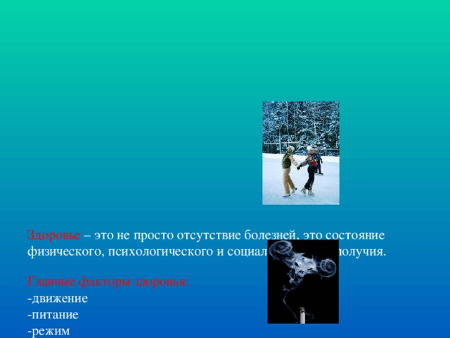 Здоровье – это не просто отсутствие болезней, это состояние физического, психологического и социального благополучия.   Главные факторы здоровья:  -движение  -питание  -режим  -закаливание    Факторы, ухудшающие состояние здоровья:   -употребление алкоголя  -курение  -наркомания