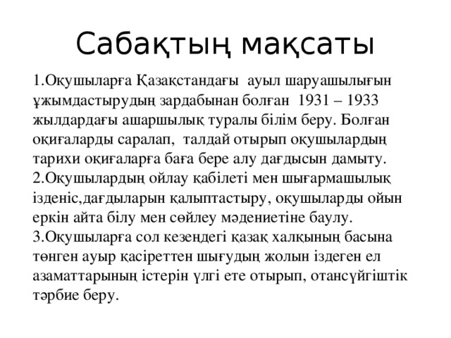 Сабақтың мақсаты 1.Оқушыларға Қазақстандағы ауыл шаруашылығын ұжымдастырудың зардабынан болған 1931 – 1933 жылдардағы ашаршылық туралы білім беру. Болған оқиғаларды саралап, талдай отырып оқушылардың тарихи оқиғаларға баға бере алу дағдысын дамыту. 2.Оқушылардың ойлау қабілеті мен шығармашылық ізденіс,дағдыларын қалыптастыру, оқушыларды ойын еркін айта білу мен сөйлеу мәдениетіне баулу. 3.Оқушыларға сол кезеңдегі қазақ халқының басына төнген ауыр қасіреттен шығудың жолын іздеген ел азаматтарының істерін үлгі ете отырып, отансүйгіштік тәрбие беру.