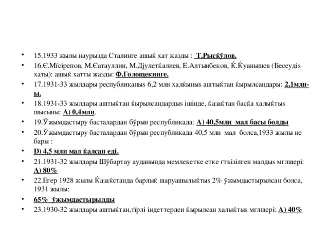 15.1933 жылы наурызда Сталинге ашыќ хат жазды : Т.Рысќўлов. 16.Є.Мїсірепов, М.Єатауллин, М.Дјулетќалиев, Е.Алтынбеков, Ќ.Ќуанышев (Бесеудіѕ хаты): ашыќ хатты жазды: Ф.Голощекинге. 17.1931-33 жылдары республиканыѕ 6,2 млн халќыныѕ аштыќтан ќырылєандары: 2,1млн-ы. 18.1931-33 жылдары аштыќтан ќырылєандардыѕ ішінде, ќазаќтан басќа халыќтыѕ шыєыны: A) 0,4млн . 19.Ўжымдастыру басталардан бўрын республикада: A) 40,5млн мал басы болды 20.Ўжымдастыру басталардан бўрын республикада 40,5 млн мал болса,1933 жылы не бары : D) 4,5 млн мал ќалєан еді. 21.1931-32 жылдары Шўбартау ауданында мемлекетке етке ґткізілген малдыѕ мґлшері: A) 80% 22.Егер 1928 жылы Ќазаќстанда барлыќ шаруашылыќтыѕ 2% ўжымдастырылєан болса, 1931 жылы: 65% ўжымдастырылды 23.1930-32 жылдары аштыќтан,тїрлі індеттерден ќырылєан халыќтыѕ мґлшері: A) 40%