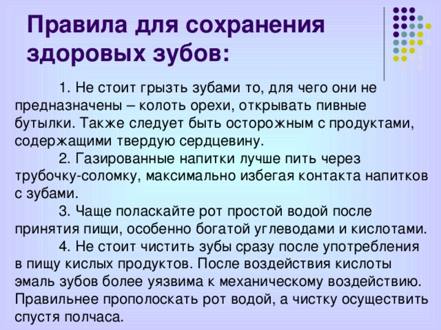 Правила для сохранения здоровых зубов:  1. Не стоит грызть зубами то, для чего они не предназначены – колоть орехи, открывать пивные бутылки. Также следует быть осторожным с продуктами, содержащими твердую сердцевину.  2. Газированные напитки лучше пить через трубочку-соломку, максимально избегая контакта напитков с зубами.  3. Чаще поласкайте рот простой водой после принятия пищи, особенно богатой углеводами и кислотами.  4. Не стоит чистить зубы сразу после употребления в пищу кислых продуктов. После воздействия кислоты эмаль зубов более уязвима к механическому воздействию. Правильнее прополоскать рот водой, а чистку осуществить спустя полчаса.