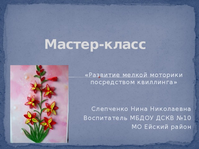 Мастер-класс «Развитие мелкой моторики посредством квиллинга» Слепченко Нина Николаевна Воспитатель МБДОУ ДСКВ №10 МО Ейский район