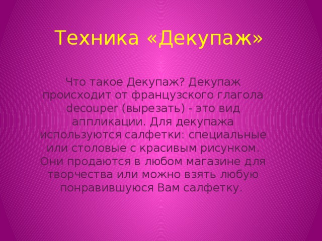 Техника «Декупаж» Что такое Декупаж? Декупаж происходит от французского глагола decouper (вырезать) - это вид аппликации. Для декупажа используются салфетки: специальные или столовые с красивым рисунком. Они продаются в любом магазине для творчества или можно взять любую понравившуюся Вам салфетку.