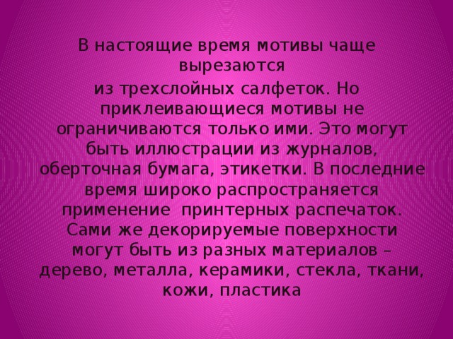 В настоящие время мотивы чаще вырезаются из трехслойных салфеток. Но приклеивающиеся мотивы не ограничиваются только ими. Это могут быть иллюстрации из журналов, оберточная бумага, этикетки. В последние время широко распространяется применение принтерных распечаток. Сами же декорируемые поверхности могут быть из разных материалов – дерево, металла, керамики, стекла, ткани, кожи, пластика