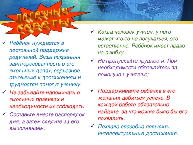 Когда человек учится, у него может что-то не получаться, это естественно. Ребёнок имеет право на ошибку. Не пропускайте трудности. При необходимости обращайтесь за помощью к учителю;  Поддерживайте ребёнка в его желании добиться успеха. В каждой работе обязательно найдите, за что можно было бы его похвалить. Похвала способна повысить интеллектуальные достижения. Ребёнок нуждается в постоянной поддержке родителей. Ваша искренняя заинтересованность в его школьных делах, серьёзное отношение к достижениям и трудностям помогут ученику. Не забывайте напоминать о школьных правилах и необходимости их соблюдать. Составьте вместе распорядок дня, а затем следите за его выполнением.