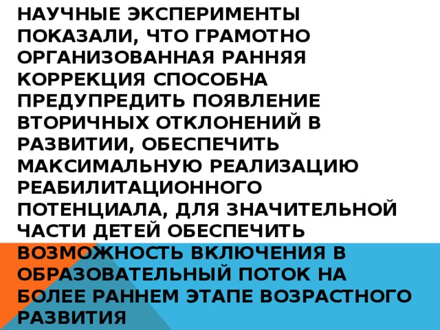 Научные эксперименты показали, что грамотно организованная ранняя коррекция способна предупредить появление вторичных отклонений в развитии, обеспечить максимальную реализацию реабилитационного потенциала, для значительной части детей обеспечить возможность включения в образовательный поток на более раннем этапе возрастного развития