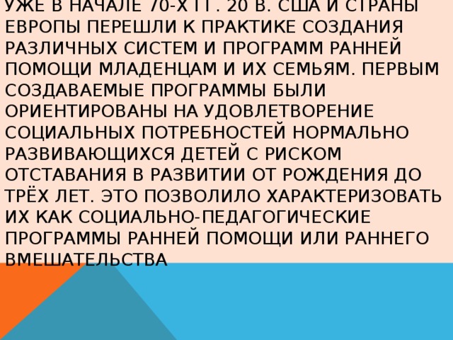 Уже в начале 70-х гг. 20 в. США и страны Европы перешли к практике создания различных систем и программ ранней помощи младенцам и их семьям. Первым создаваемые программы были ориентированы на удовлетворение социальных потребностей нормально развивающихся детей с риском отставания в развитии от рождения до трёх лет. Это позволило характеризовать их как социально-педагогические программы ранней помощи или раннего вмешательства