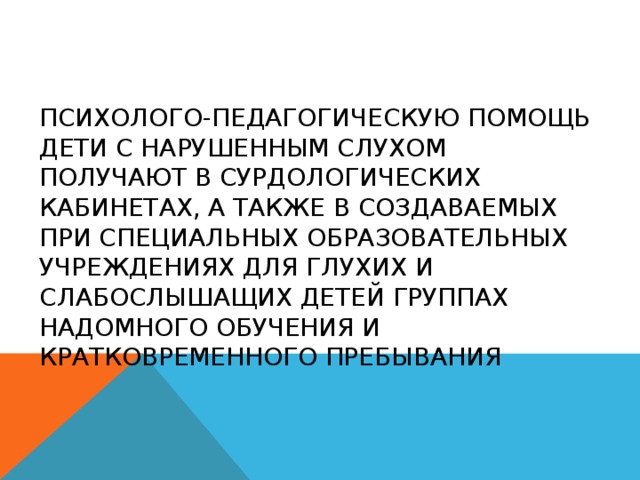 Психолого-педагогическую помощь дети с нарушенным слухом получают в сурдологических кабинетах, а также в создаваемых при специальных образовательных учреждениях для глухих и слабослышащих детей группах надомного обучения и кратковременного пребывания