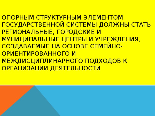 Опорным структурным элементом государственной системы должны стать региональные, городские и муниципальные центры и учреждения, создаваемые на основе семейно-ориентированного и междисциплинарного подходов к организации деятельности