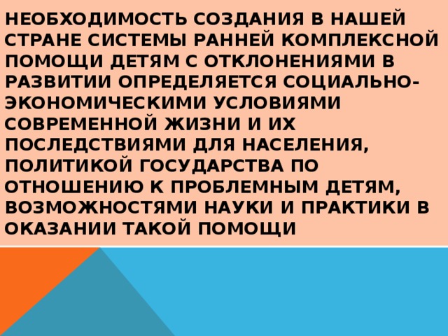 Необходимость создания в нашей стране системы ранней комплексной помощи детям с отклонениями в развитии определяется социально-экономическими условиями современной жизни и их последствиями для населения, политикой государства по отношению к проблемным детям, возможностями науки и практики в оказании такой помощи