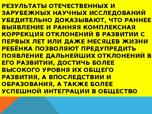 Результаты отечественных и зарубежных научных исследований убедительно доказывают, что раннее выявление и ранняя комплексная коррекция отклонений в развитии с первых лет или даже месяцев жизни ребёнка позволяют предупредить появление дальнейших отклонений в его развитии, достичь более высокого уровня их общего развития, а впоследствии и образования, а также более успешной интеграции в общество