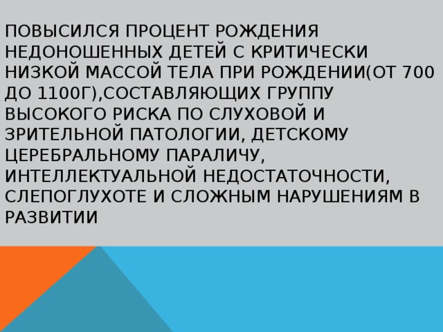 Повысился процент рождения недоношенных детей с критически низкой массой тела при рождении(от 700 до 1100г),составляющих группу высокого риска по слуховой и зрительной патологии, детскому церебральному параличу, интеллектуальной недостаточности, слепоглухоте и сложным нарушениям в развитии