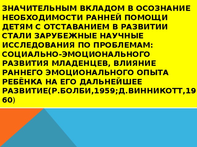 Значительным вкладом в осознание необходимости ранней помощи детям с отставанием в развитии стали зарубежные научные исследования по проблемам: социально-эмоционального развития младенцев, влияние раннего эмоционального опыта ребёнка на его дальнейшее развитие(Р.Болби,1959;Д.Винникотт,1960 )