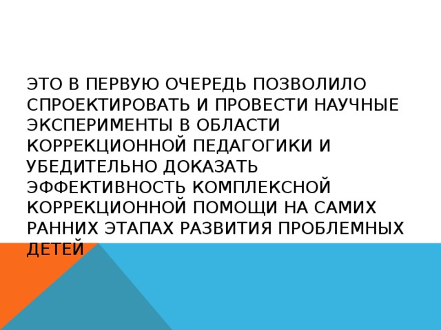 Это в первую очередь позволило спроектировать и провести научные эксперименты в области коррекционной педагогики и убедительно доказать эффективность комплексной коррекционной помощи на самих ранних этапах развития проблемных детей