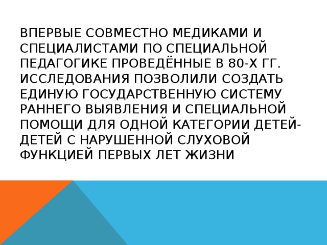 Впервые совместно медиками и специалистами по специальной педагогике проведённые в 80-х гг. исследования позволили создать единую государственную систему раннего выявления и специальной помощи для одной категории детей-детей с нарушенной слуховой функцией первых лет жизни