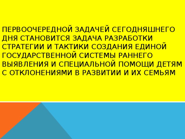 Первоочередной задачей сегодняшнего дня становится задача разработки стратегии и тактики создания единой государственной системы раннего выявления и специальной помощи детям с отклонениями в развитии и их семьям