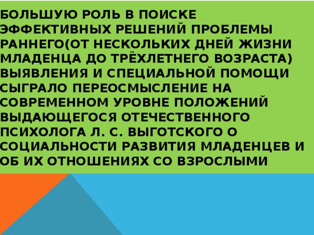 Большую роль в поиске эффективных решений проблемы раннего(от нескольких дней жизни младенца до трёхлетнего возраста) выявления и специальной помощи сыграло переосмысление на современном уровне положений выдающегося отечественного психолога Л. С. Выготского о социальности развития младенцев и об их отношениях со взрослыми