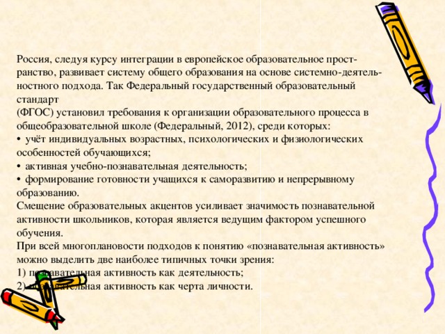 Россия, следуя курсу интеграции в европейское образовательное прост-  ранство, развивает систему общего образования на основе системно-деятель-  ностного подхода. Так Федеральный государственный образовательный стандарт  (ФГОС) установил требования к организации образовательного процесса в  общеобразовательной школе (Федеральный, 2012), среди которых:   учёт индивидуальных возрастных, психологических и физиологических  особенностей обучающихся;   активная учебно-познавательная деятельность;   формирование готовности учащихся к саморазвитию и непрерывному  образованию.  Смещение образовательных акцентов усиливает значимость познавательной  активности школьников, которая является ведущим фактором успешного обучения.  При всей многоплановости подходов к понятию «познавательная активность»  можно выделить две наиболее типичных точки зрения:  1) познавательная активность как деятельность;  2) познавательная активность как черта личности.