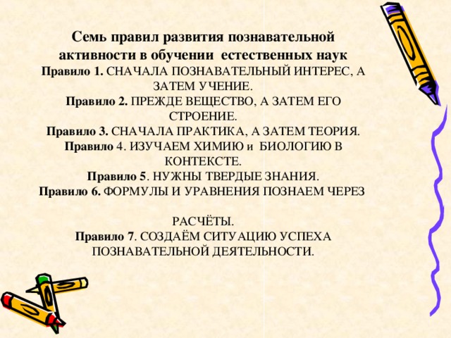 Семь правил развития познавательной активности в обучении естественных наук  Правило 1. СНАЧАЛА ПОЗНАВАТЕЛЬНЫЙ ИНТЕРЕС, А ЗАТЕМ УЧЕНИЕ.  Правило 2. ПРЕЖДЕ ВЕЩЕСТВО, А ЗАТЕМ ЕГО СТРОЕНИЕ.  Правило 3. СНАЧАЛА ПРАКТИКА, А ЗАТЕМ ТЕОРИЯ.  Правило 4. ИЗУЧАЕМ ХИМИЮ и БИОЛОГИЮ В КОНТЕКСТЕ.  Правило 5 . НУЖНЫ ТВЕРДЫЕ ЗНАНИЯ.  Правило 6. ФОРМУЛЫ И УРАВНЕНИЯ ПОЗНАЕМ ЧЕРЕЗ  РАСЧЁТЫ.  Правило 7 . СОЗДАЁМ СИТУАЦИЮ УСПЕХА ПОЗНАВАТЕЛЬНОЙ ДЕЯТЕЛЬНОСТИ.