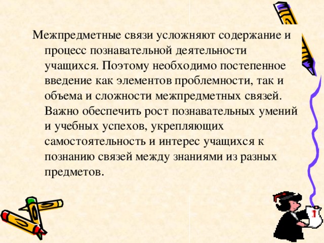 Межпредметные связи усложняют содержание и процесс познавательной деятельности учащихся. Поэтому необходимо постепенное введение как элементов проблемности, так и объема и сложности межпредметных связей. Важно обеспечить рост познавательных умений и учебных успехов, укрепляющих самостоятельность и интерес учащихся к познанию связей между знаниями из разных предметов . 