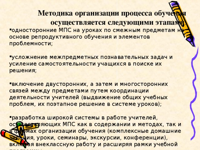 Методика организации процесса обучения осуществляется следующими этапами : односторонние МПС на уроках по смежным предметам на основе репродуктивного обучения и элементов проблемности;  усложнение межпредметных познавательных задач и усиление самостоятельности учащихся в поиске их решения;  включение двусторонних, а затем и многосторонних связей между предметами путем координации деятельности учителей (выдвижение общих учебных проблем, их поэтапное решение в системе уроков);  разработка широкой системы в работе учителей, осуществляющих МПС как в содержании и методах, так и в формах организации обучения (комплексные домашние задания, уроки, семинары, экскурсии, конференции), включая внеклассную работу и расширяя рамки учебной программы.