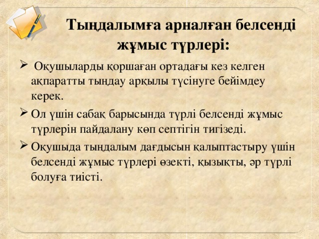 Тыңдалымға арналған белсенді жұмыс түрлері:       Оқушыларды қоршаған ортадағы кез келген ақпаратты тыңдау арқылы түсінуге бейімдеу керек. Ол үшін сабақ барысында түрлі белсенді жұмыс түрлерін пайдалану көп септігін тигізеді. Оқушыда тыңдалым дағдысын қалыптастыру үшін белсенді жұмыс түрлері өзекті, қызықты, әр түрлі болуға тиісті.   