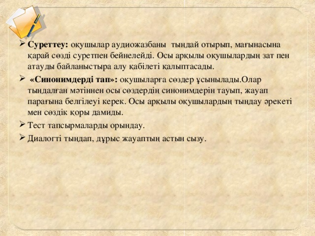 Суреттеу:  оқушылар аудиожазбаны тыңдай отырып, мағынасына қарай сөзді суретпен бейнелейді. Осы арқылы оқушылардың зат пен атауды байланыстыра алу қабілеті қалыптасады.    «Синонимдерді тап»:  оқушыларға сөздер ұсынылады.Олар тыңдалған мәтіннен осы сөздердің синонимдерін тауып, жауап парағына белгілеуі керек. Осы арқылы оқушылардың тыңдау әрекеті мен сөздік қоры дамиды.  Тест тапсырмаларды орындау. Диалогті тыңдап, дұрыс жауаптың астын сызу.