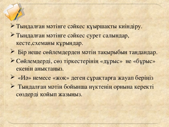 Тыңдалған мәтінге сәйкес құыршақты киіндіру. Тыңдалған мәтінге сәйкес сурет салындар, кесте,схеманы құрыңдар.  Бір неше сөйлемдерден мәтін тақырыбын таңдандар. Сөйлемдерді, сөз тіркестерінің «дұрыс» не «бұрыс» екенін анықтаңыз.  «Иә» немесе «жоқ» деген сұрақтарға жауап беріңіз  Тыңдалған мәтін бойынша нүктенің орнына керекті сөздерді қойып жазыңыз.