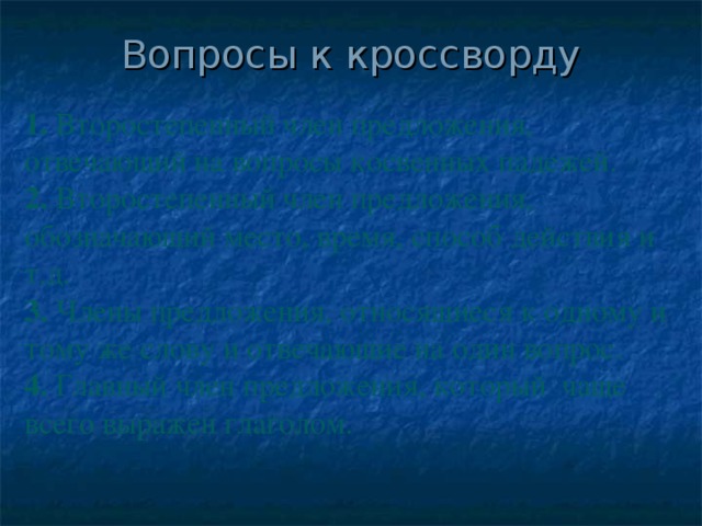 Вопросы к кроссворду 1. Второстепенный член предложения, отвечающий на вопросы косвенных падежей. 2. Второстепенный член предложения, обозначающий место, время, способ действия и т.д. 3. Члены предложения, относящиеся к одному и тому же слову и отвечающие на один вопрос. 4. Главный член предложения, который чаще всего выражен глаголом.