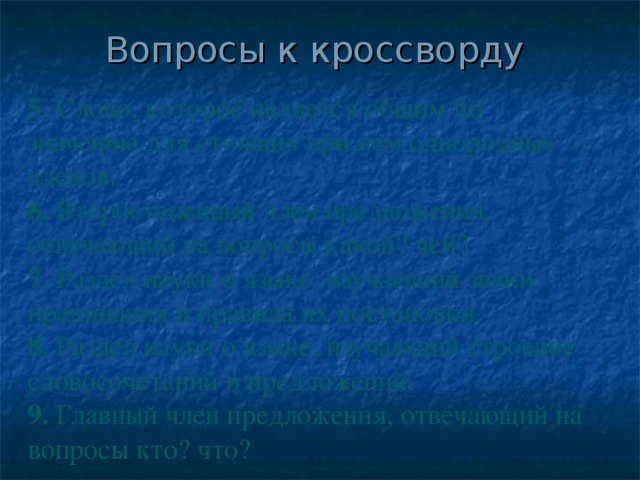 Вопросы к кроссворду 5. Слово, которое является общим по значению для стоящих при нём однородных членов. 6. Второстепенный член предложения, отвечающий на вопросы какой? чей? 7. Раздел науки о языке, изучающий знаки препинания и правила их постановки. 8. Раздел науки о языке, изучающий строение словосочетаний и предложений. 9. Главный член предложения, отвечающий на вопросы кто? что?