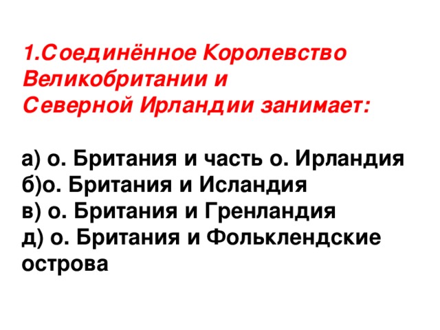 1.Соединённое Королевство Великобритании и Северной Ирландии занимает: а) о. Британия и часть о. Ирландия б)о. Британия и Исландия в) о. Британия и Гренландия д) о. Британия и Фольклендские острова