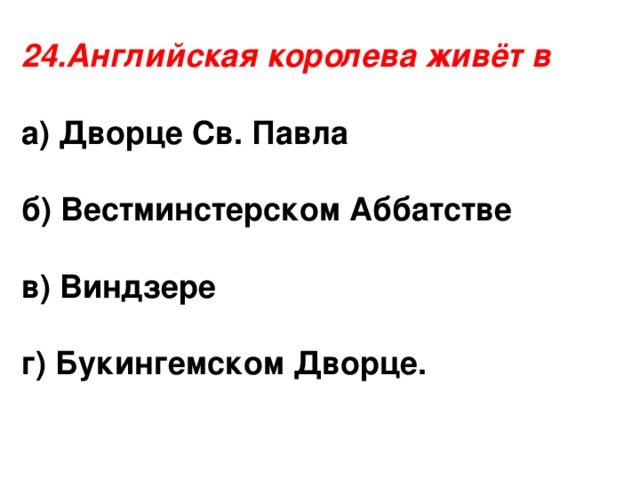 24.Английская королева живёт в а) Дворце Св. Павла  б) Вестминстерском Аббатстве  в) Виндзере  г) Букингемском Дворце.